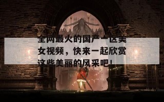 全网最火的国产一区美女视频，快来一起欣赏这些美丽的风采吧！