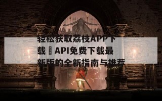 轻松获取荔枝APP下载汅API免费下载最新版的全新指南与推荐