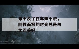 来不及了在车做小说，随性而写的时光总是匆忙而美好