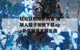轻松获取精彩内容 成版人茄子视频下载app助你畅享无限乐趣