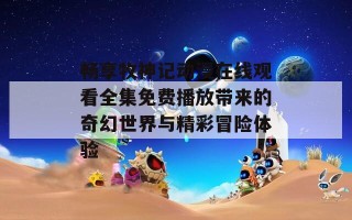 畅享牧神记动漫在线观看全集免费播放带来的奇幻世界与精彩冒险体验