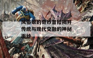风俗娘的奇妙冒险揭开传统与现代交融的神秘面纱