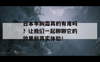 日本丰胸霜真的有用吗？让我们一起聊聊它的效果和真实体验！