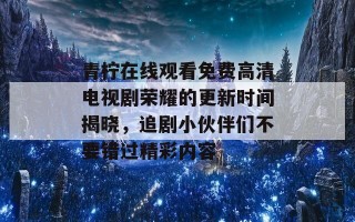 青柠在线观看免费高清电视剧荣耀的更新时间揭晓，追剧小伙伴们不要错过精彩内容