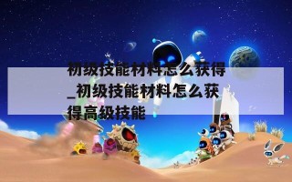 初级技能材料怎么获得_初级技能材料怎么获得高级技能