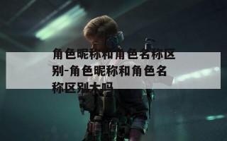 角色昵称和角色名称区别-角色昵称和角色名称区别大吗