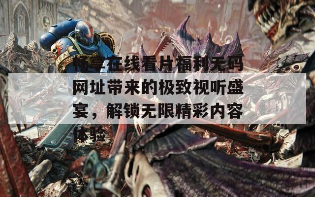 畅享在线看片福利无码网址带来的极致视听盛宴，解锁无限精彩内容体验-第1张图片-一粒游戏网