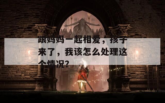跟妈妈一起相爱，孩子来了，我该怎么处理这个情况？-第1张图片-一粒游戏网