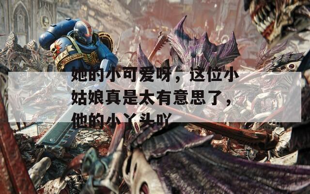 她的小可爱呀，这位小姑娘真是太有意思了，他的小丫头吖-第1张图片-一粒游戏网