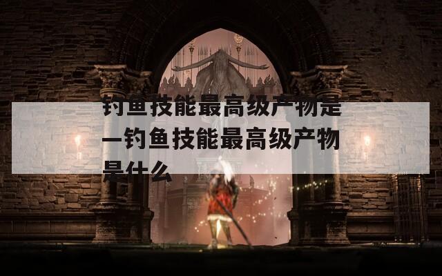 钓鱼技能最高级产物是—钓鱼技能最高级产物是什么-第1张图片-一粒游戏网