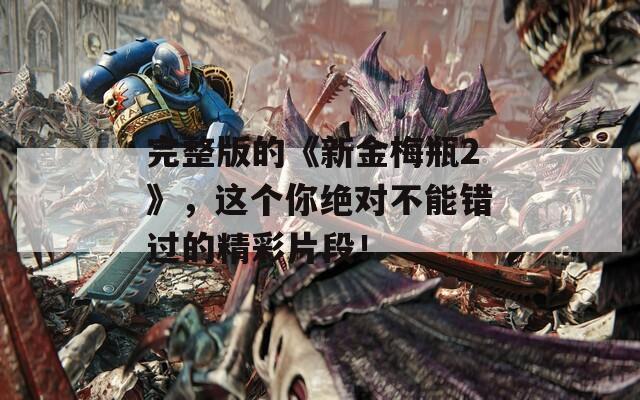 完整版的《新金梅瓶2》，这个你绝对不能错过的精彩片段！-第1张图片-一粒游戏网