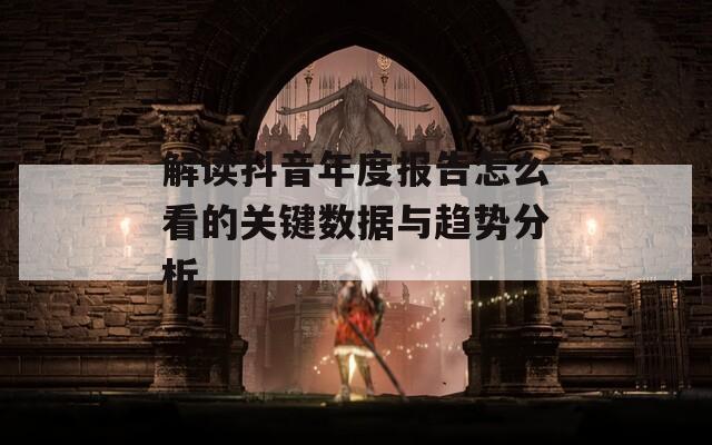 解读抖音年度报告怎么看的关键数据与趋势分析-第1张图片-一粒游戏网