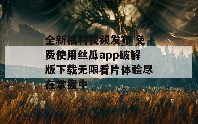 全新福利视频发布 免费使用丝瓜app破解版下载无限看片体验尽在掌握中-第1张图片-一粒游戏网