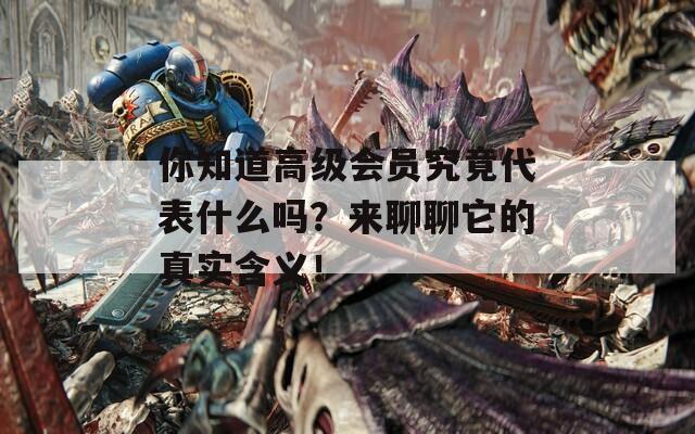 你知道高级会员究竟代表什么吗？来聊聊它的真实含义！-第1张图片-一粒游戏网