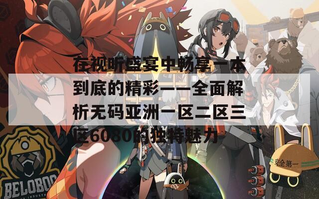 在视听盛宴中畅享一本到底的精彩——全面解析无码亚洲一区二区三区6080的独特魅力-第1张图片-一粒游戏网
