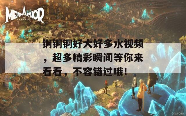 锕锕锕好大好多水视频，超多精彩瞬间等你来看看，不容错过哦！-第1张图片-一粒游戏网