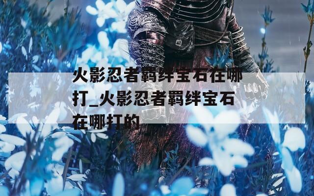 火影忍者羁绊宝石在哪打_火影忍者羁绊宝石在哪打的-第1张图片-一粒游戏网