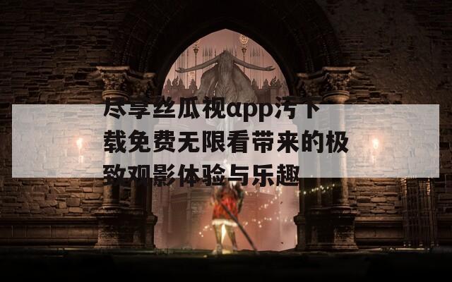 尽享丝瓜视αpp污下载免费无限看带来的极致观影体验与乐趣-第1张图片-一粒游戏网