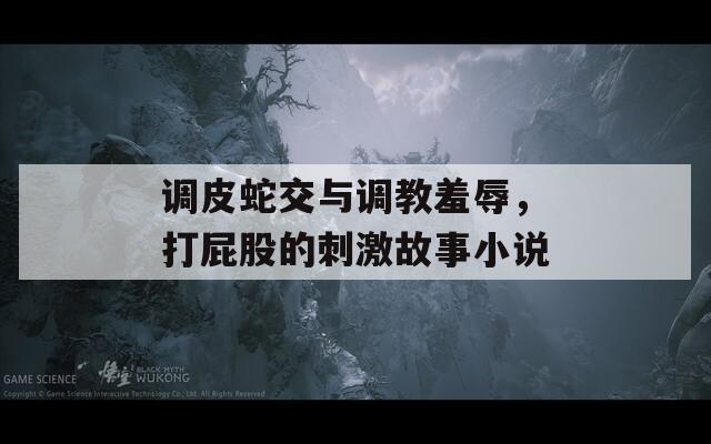 调皮蛇交与调教羞辱，打屁股的刺激故事小说-第1张图片-一粒游戏网