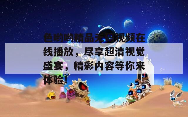 色哟哟精品无码视频在线播放，尽享超清视觉盛宴，精彩内容等你来体验！-第1张图片-一粒游戏网