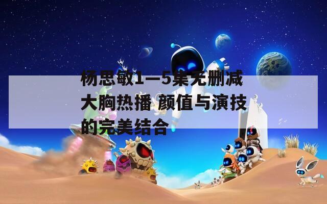杨思敏1—5集无删减大胸热播 颜值与演技的完美结合-第1张图片-一粒游戏网