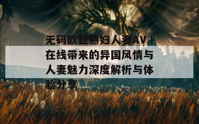 无码欧亚熟妇人妻AV在线带来的异国风情与人妻魅力深度解析与体验分享-第1张图片-一粒游戏网