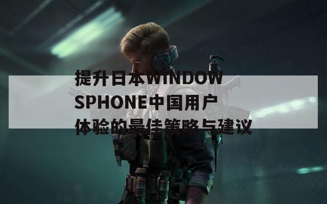 提升日本WINDOWSPHONE中国用户体验的最佳策略与建议-第1张图片-一粒游戏网