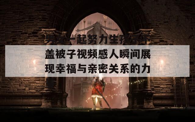 男女一起努力生孩子不盖被子视频感人瞬间展现幸福与亲密关系的力量-第1张图片-一粒游戏网