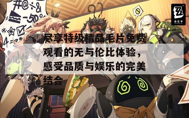 尽享特级精品毛片免费观看的无与伦比体验，感受品质与娱乐的完美结合-第1张图片-一粒游戏网