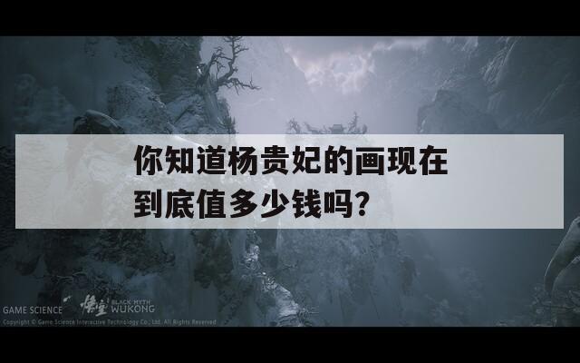 你知道杨贵妃的画现在到底值多少钱吗？-第1张图片-一粒游戏网