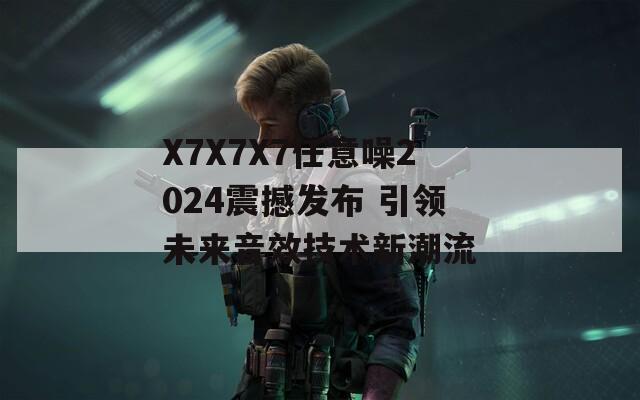 X7X7X7任意噪2024震撼发布 引领未来音效技术新潮流-第1张图片-一粒游戏网