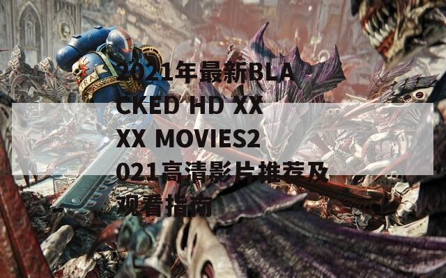 2021年最新BLACKED HD XXXX MOVIES2021高清影片推荐及观看指南-第1张图片-一粒游戏网