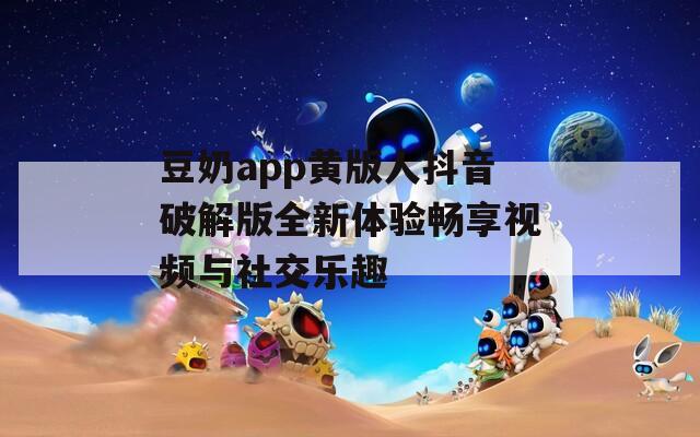 豆奶app黄版人抖音破解版全新体验畅享视频与社交乐趣-第1张图片-一粒游戏网