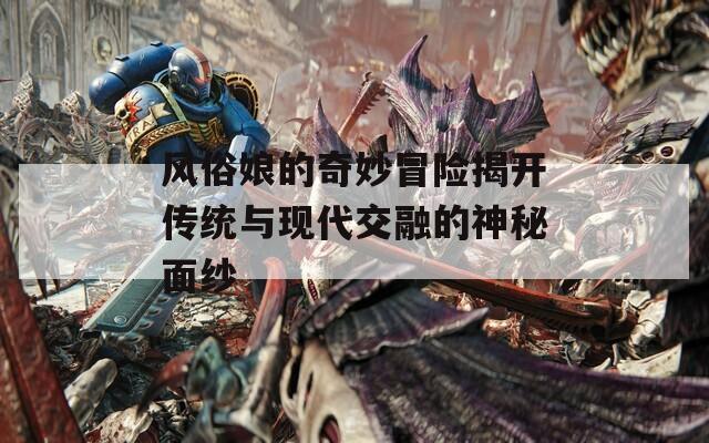 风俗娘的奇妙冒险揭开传统与现代交融的神秘面纱-第1张图片-一粒游戏网
