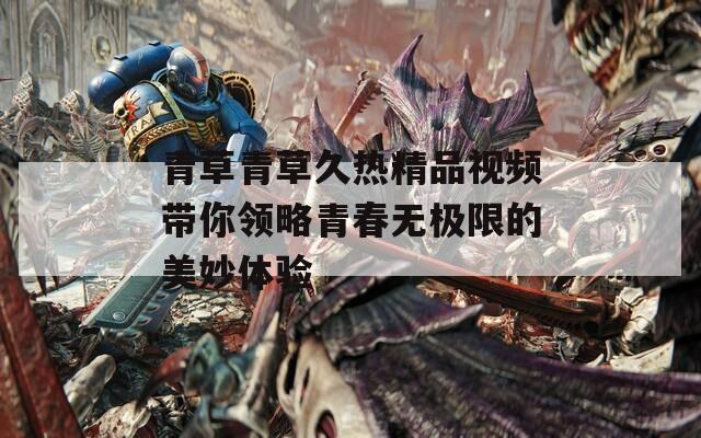 青草青草久热精品视频带你领略青春无极限的美妙体验-第1张图片-一粒游戏网