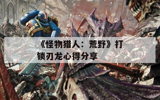 《怪物猎人：荒野》打锁刃龙心得分享-第1张图片-一粒游戏网