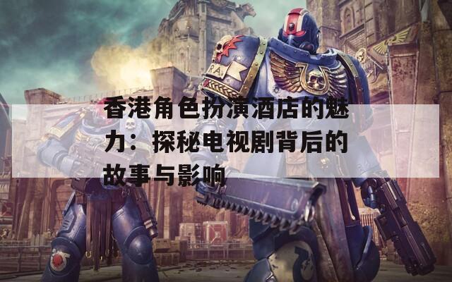 香港角色扮演酒店的魅力：探秘电视剧背后的故事与影响-第1张图片-一粒游戏网