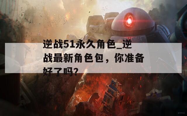 逆战51永久角色_逆战最新角色包，你准备好了吗？-第1张图片-一粒游戏网