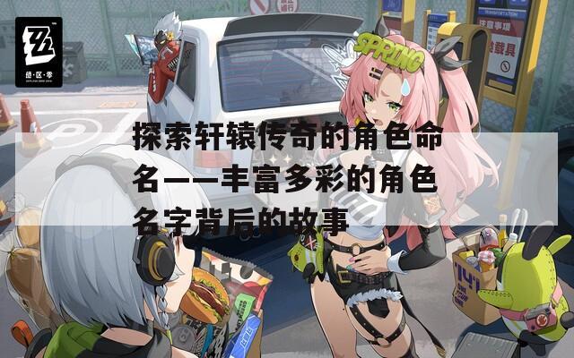 探索轩辕传奇的角色命名——丰富多彩的角色名字背后的故事-第1张图片-一粒游戏网