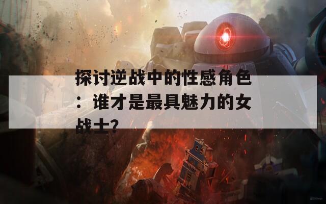探讨逆战中的性感角色：谁才是最具魅力的女战士？-第1张图片-一粒游戏网