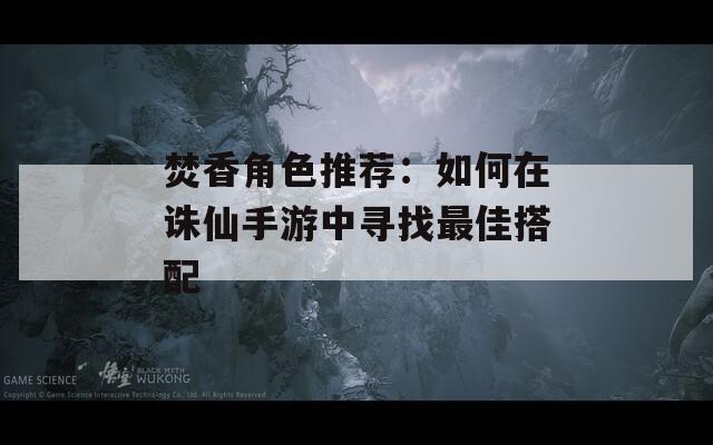 焚香角色推荐：如何在诛仙手游中寻找最佳搭配-第1张图片-一粒游戏网