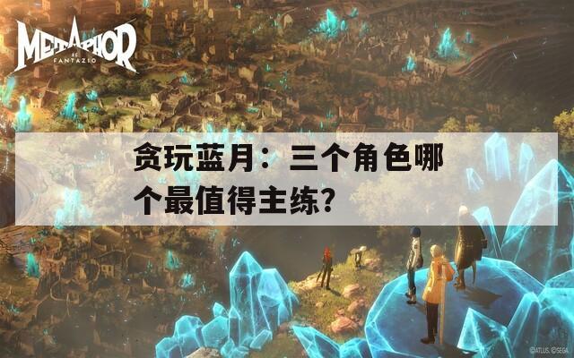贪玩蓝月：三个角色哪个最值得主练？-第1张图片-一粒游戏网