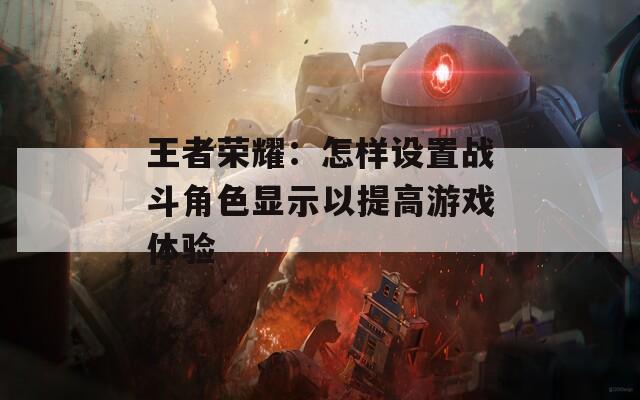 王者荣耀：怎样设置战斗角色显示以提高游戏体验-第1张图片-一粒游戏网