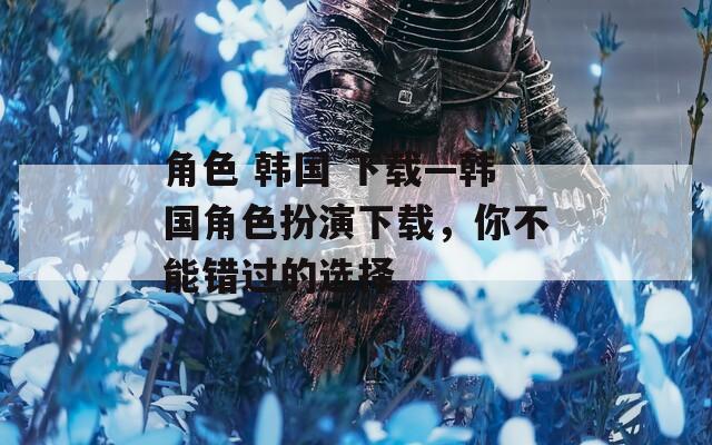 角色 韩国 下载—韩国角色扮演下载，你不能错过的选择-第1张图片-一粒游戏网