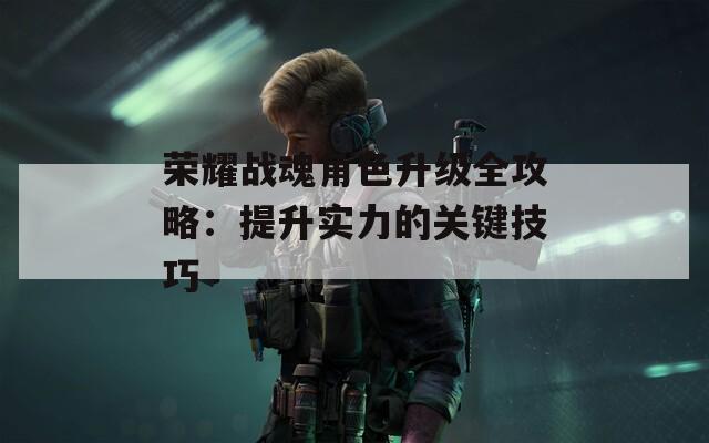 荣耀战魂角色升级全攻略：提升实力的关键技巧-第1张图片-一粒游戏网