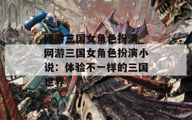 网游三国女角色扮演_网游三国女角色扮演小说：体验不一样的三国世界-第1张图片-一粒游戏网