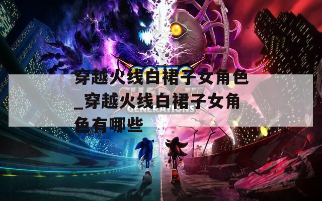 穿越火线白裙子女角色_穿越火线白裙子女角色有哪些-第1张图片-一粒游戏网