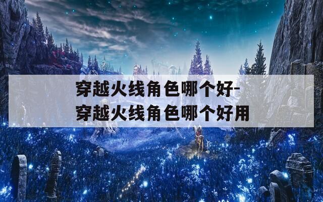 穿越火线角色哪个好-穿越火线角色哪个好用-第1张图片-一粒游戏网