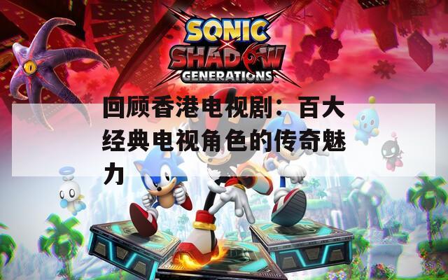 回顾香港电视剧：百大经典电视角色的传奇魅力-第1张图片-一粒游戏网
