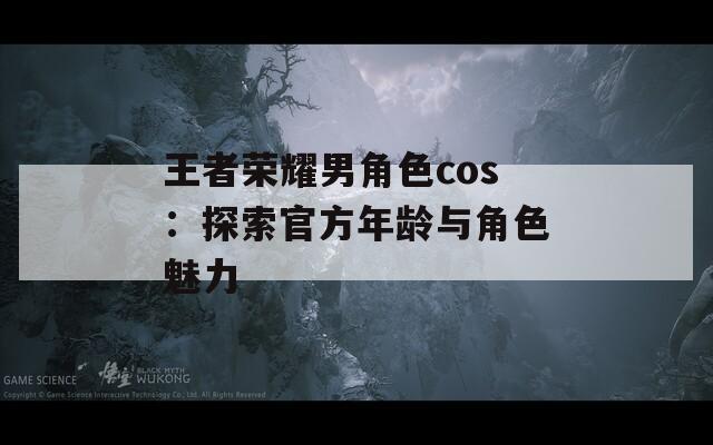 王者荣耀男角色cos：探索官方年龄与角色魅力-第1张图片-一粒游戏网